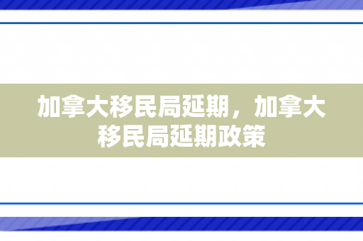 加拿大移民局延期，加拿大移民局延期政策