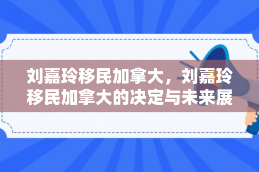 刘嘉玲移民加拿大，刘嘉玲移民加拿大的决定与未来展望