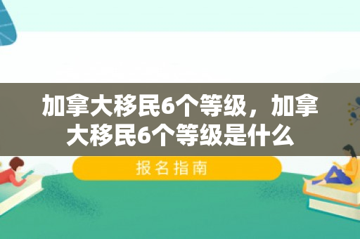 加拿大移民6个等级，加拿大移民6个等级是什么