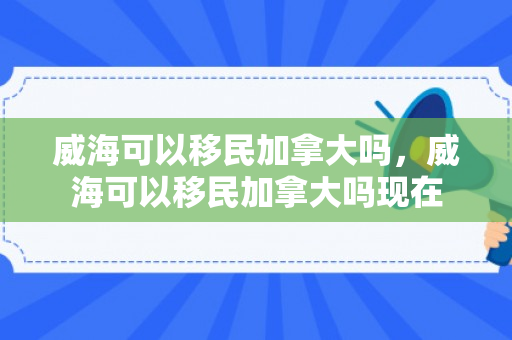威海可以移民加拿大吗，威海可以移民加拿大吗现在