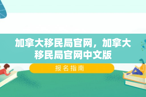 加拿大移民局官网，加拿大移民局官网中文版