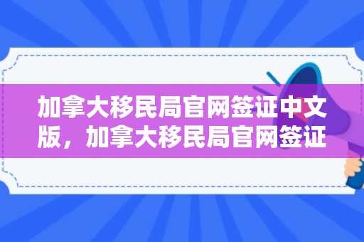 加拿大移民局官网签证中文版，加拿大移民局官网签证中文版申请