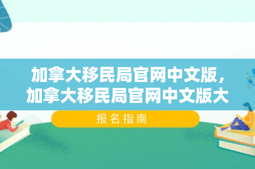 加拿大移民局官网中文版，加拿大移民局官网中文版大移民