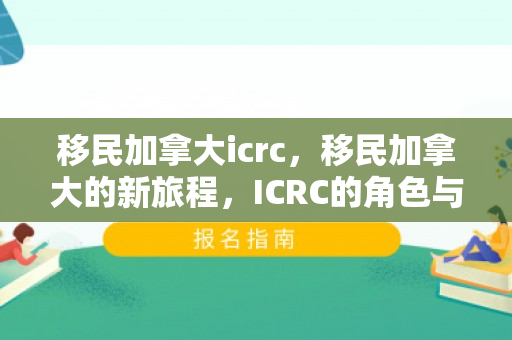 移民加拿大icrc，移民加拿大的新旅程，ICRC的角色与重要性
