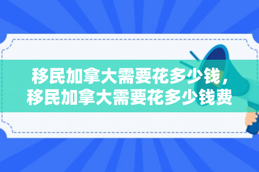 移民加拿大需要花多少钱，移民加拿大需要花多少钱费用