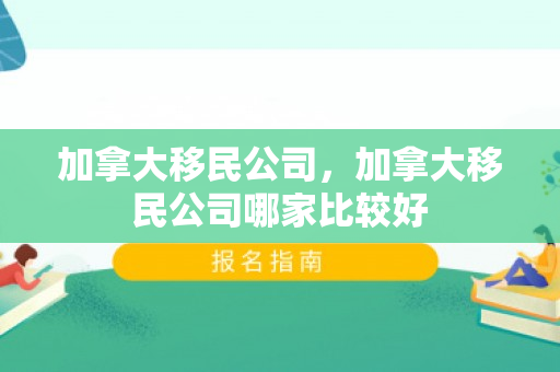 加拿大移民公司，加拿大移民公司哪家比较好