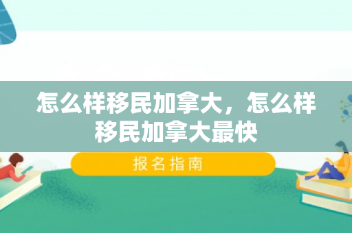 怎么样移民加拿大，怎么样移民加拿大最快