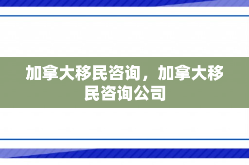 加拿大移民咨询，加拿大移民咨询公司
