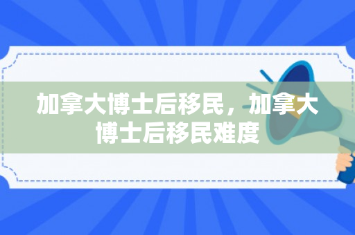 加拿大博士后移民，加拿大博士后移民难度