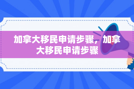 加拿大移民申请步骤，加拿大移民申请步骤
