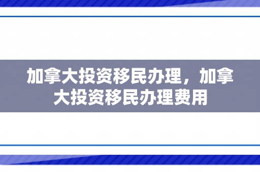 加拿大投资移民办理，加拿大投资移民办理费用