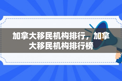 加拿大移民机构排行，加拿大移民机构排行榜