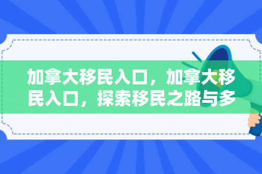 加拿大移民入口，加拿大移民入口，探索移民之路与多元文化的交融之地