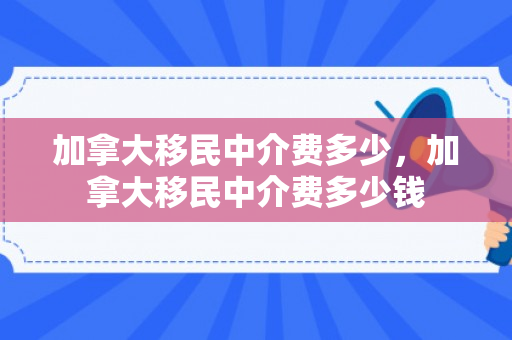 加拿大移民中介费多少，加拿大移民中介费多少钱