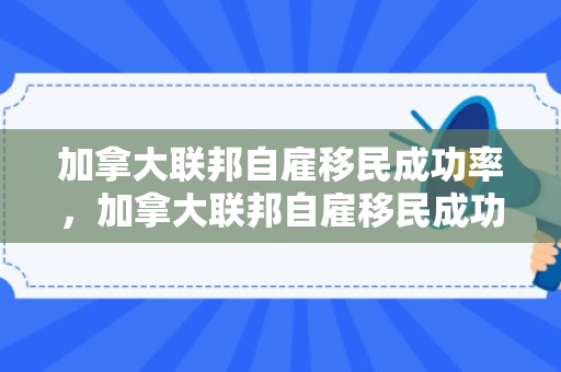 加拿大联邦自雇移民成功率，加拿大联邦自雇移民成功率高吗