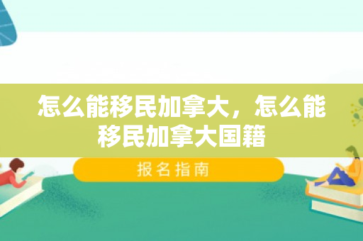 怎么能移民加拿大，怎么能移民加拿大国籍