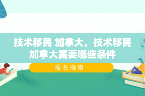 技术移民 加拿大，技术移民加拿大需要哪些条件