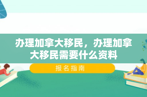 办理加拿大移民，办理加拿大移民需要什么资料
