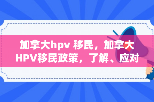 加拿大hpv 移民，加拿大HPV移民政策，了解、应对与前瞻