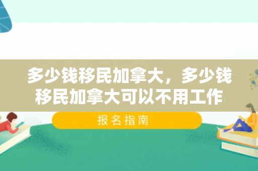 多少钱移民加拿大，多少钱移民加拿大可以不用工作