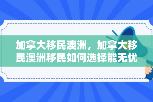 加拿大移民澳洲，加拿大移民澳洲移民如何选择能无忧.移民公司澳臻.中国