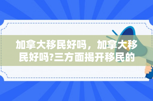 加拿大移民好吗，加拿大移民好吗?三方面揭开移民的真实生活