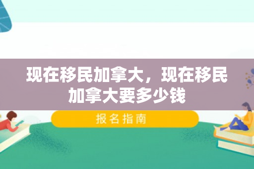 现在移民加拿大，现在移民加拿大要多少钱