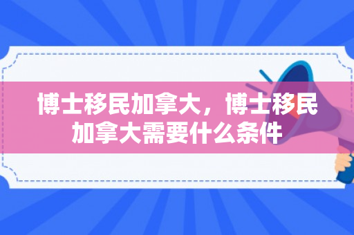 博士移民加拿大，博士移民加拿大需要什么条件