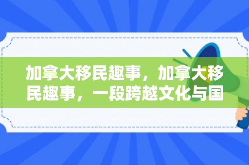 加拿大移民趣事，加拿大移民趣事，一段跨越文化与国界的温馨旅程