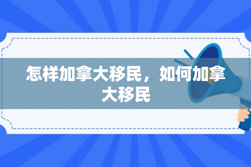 怎样加拿大移民，如何加拿大移民