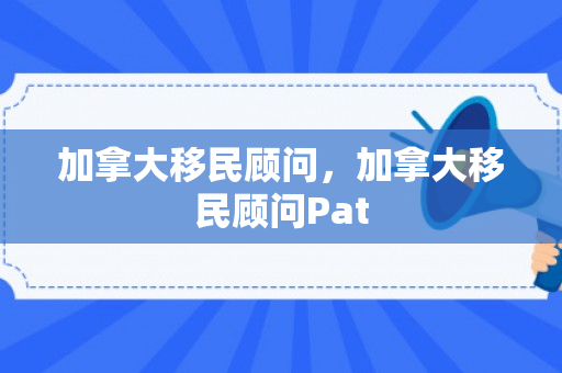 加拿大移民顾问，加拿大移民顾问Pat