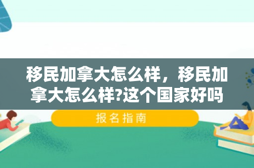移民加拿大怎么样，移民加拿大怎么样?这个国家好吗?