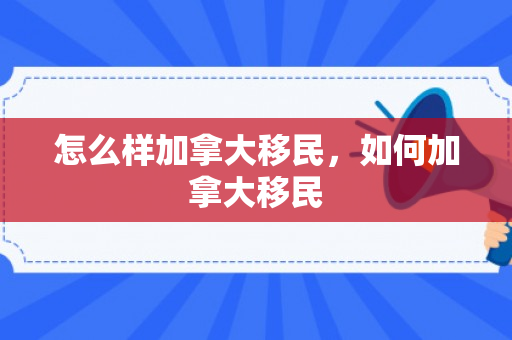 怎么样加拿大移民，如何加拿大移民