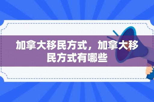 加拿大移民方式，加拿大移民方式有哪些