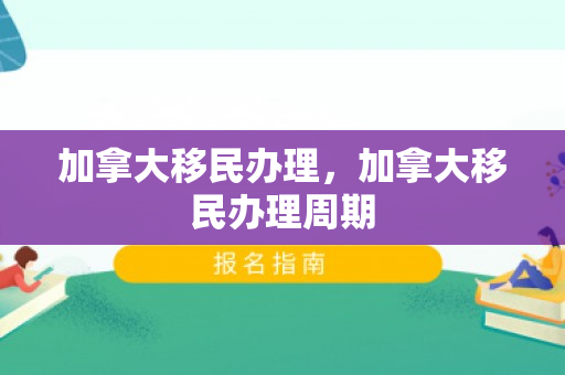 加拿大移民办理，加拿大移民办理周期