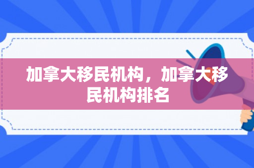 加拿大移民机构，加拿大移民机构排名
