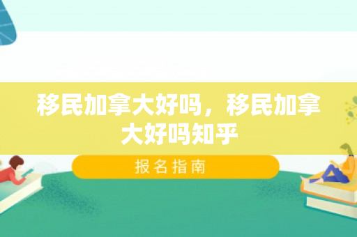 移民加拿大好吗，移民加拿大好吗知乎