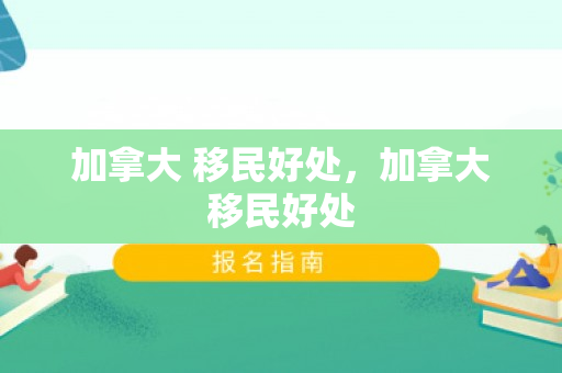 加拿大 移民好处，加拿大移民好处