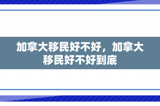 加拿大移民好不好，加拿大移民好不好到底