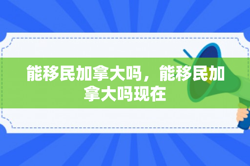 能移民加拿大吗，能移民加拿大吗现在