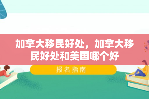 加拿大移民好处，加拿大移民好处和美国哪个好