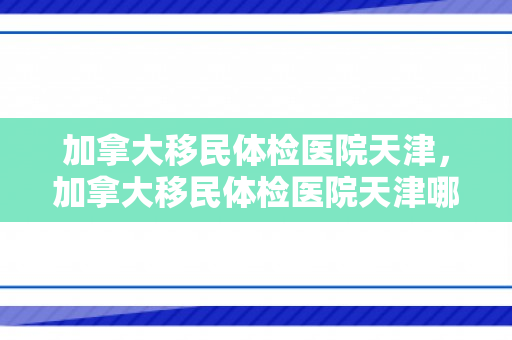 加拿大移民体检医院天津，加拿大移民体检医院天津哪家好