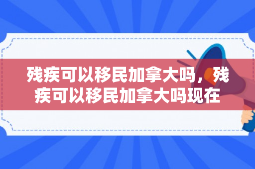 残疾可以移民加拿大吗，残疾可以移民加拿大吗现在