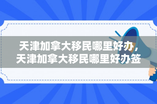天津加拿大移民哪里好办，天津加拿大移民哪里好办签证