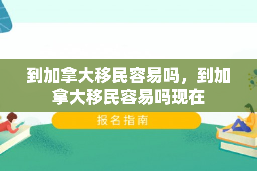 到加拿大移民容易吗，到加拿大移民容易吗现在