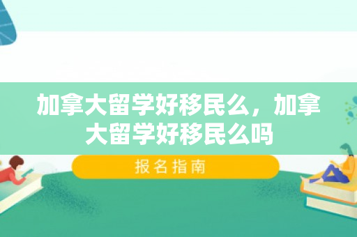 加拿大留学好移民么，加拿大留学好移民么吗