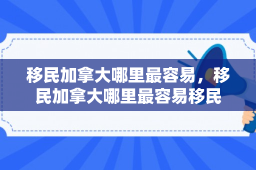 移民加拿大哪里最容易，移民加拿大哪里最容易移民