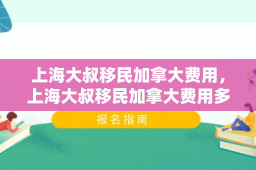 上海大叔移民加拿大费用，上海大叔移民加拿大费用多少