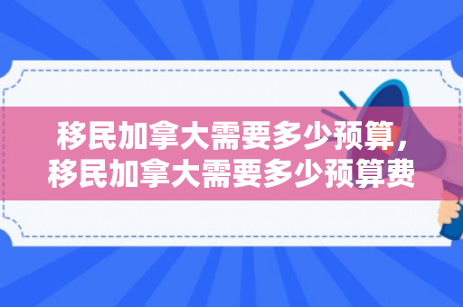 移民加拿大需要多少预算，移民加拿大需要多少预算费用
