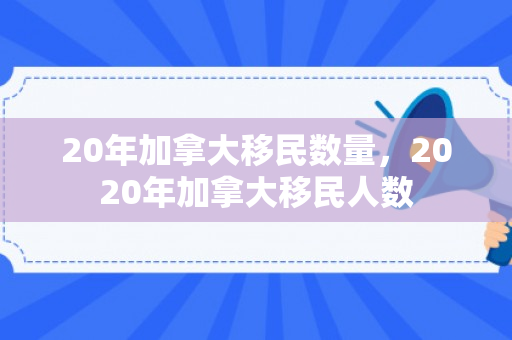 20年加拿大移民数量，2020年加拿大移民人数